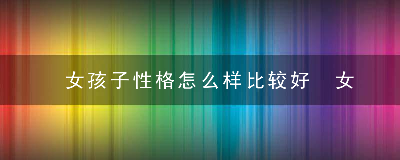 女孩子性格怎么样比较好 女孩子什么样可以算性格好呢